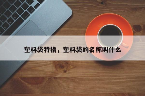 塑料袋特指，塑料袋的名称叫什么