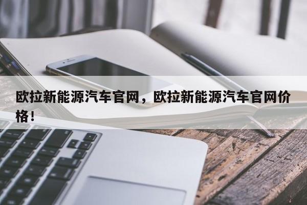 欧拉新能源汽车官网，欧拉新能源汽车官网价格！