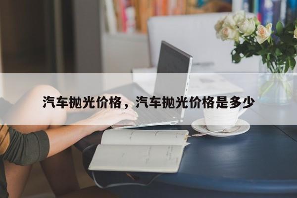 汽车抛光价格，汽车抛光价格是多少