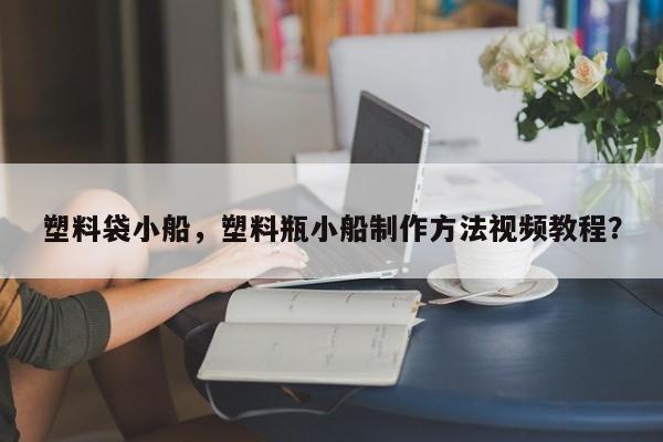 塑料袋小船，塑料瓶小船制作方法视频教程？