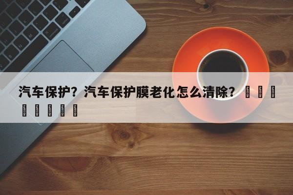 汽车保护？汽车保护膜老化怎么清除？								