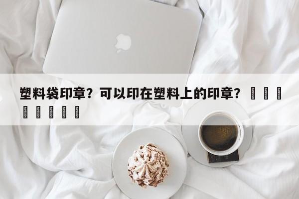 塑料袋印章？可以印在塑料上的印章？								