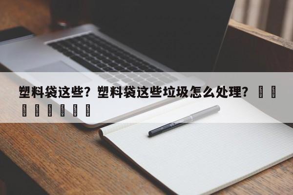 塑料袋这些？塑料袋这些垃圾怎么处理？								