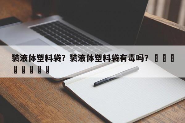 装液体塑料袋？装液体塑料袋有毒吗？								