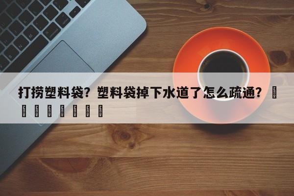 打捞塑料袋？塑料袋掉下水道了怎么疏通？								