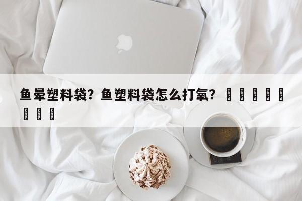 鱼晕塑料袋？鱼塑料袋怎么打氧？								