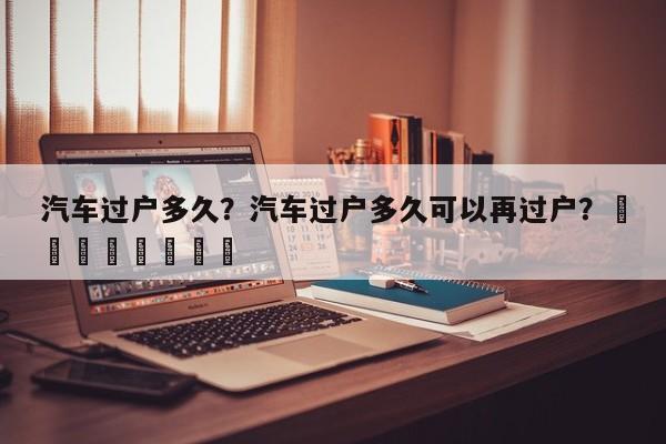 汽车过户多久？汽车过户多久可以再过户？								