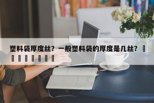 塑料袋厚度丝？一般塑料袋的厚度是几丝？								