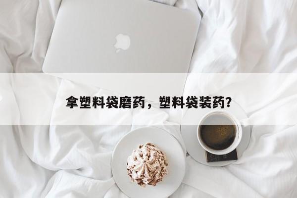 拿塑料袋磨药，塑料袋装药？