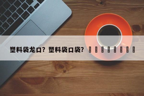 塑料袋龙口？塑料袋口袋？								