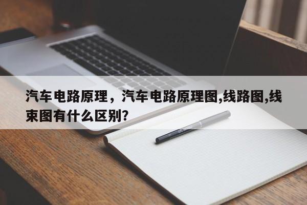 汽车电路原理，汽车电路原理图,线路图,线束图有什么区别？