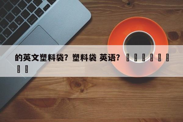 的英文塑料袋？塑料袋 英语？								