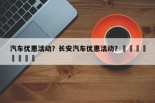 汽车优惠活动？长安汽车优惠活动？								