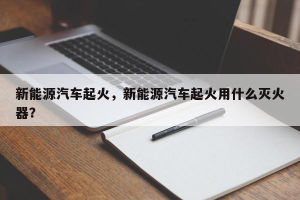 新能源汽车起火，新能源汽车起火用什么灭火器？