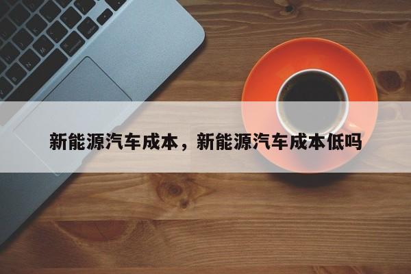 新能源汽车成本，新能源汽车成本低吗