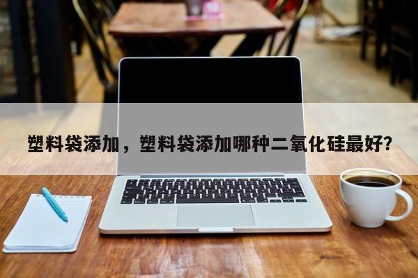 塑料袋添加，塑料袋添加哪种二氧化硅最好？