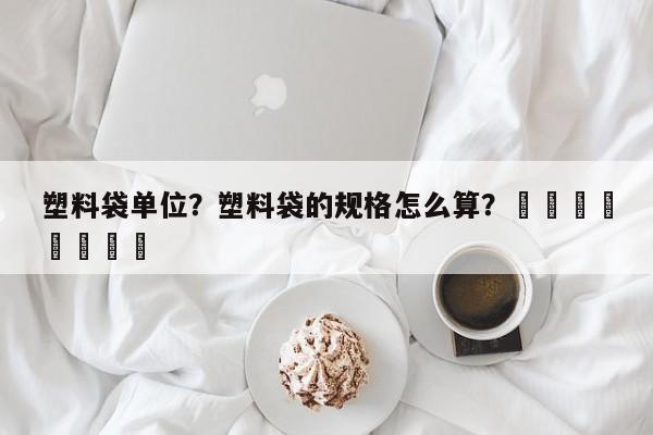 塑料袋单位？塑料袋的规格怎么算？								