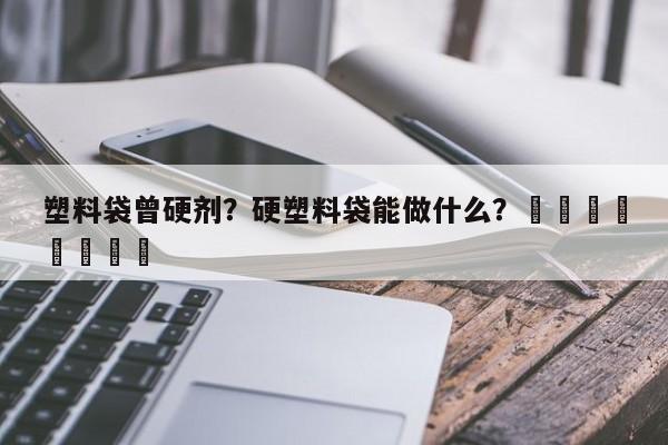 塑料袋曾硬剂？硬塑料袋能做什么？								