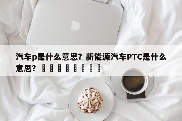 汽车p是什么意思？新能源汽车PTC是什么意思？								