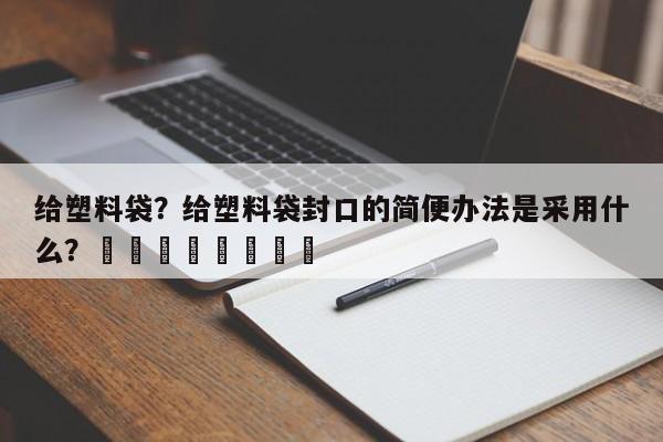 给塑料袋？给塑料袋封口的简便办法是采用什么？								