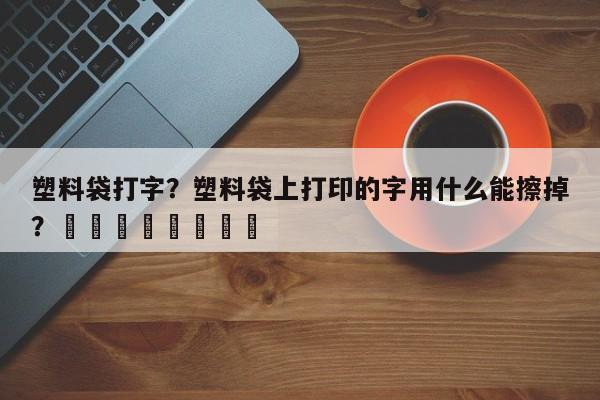 塑料袋打字？塑料袋上打印的字用什么能擦掉？								