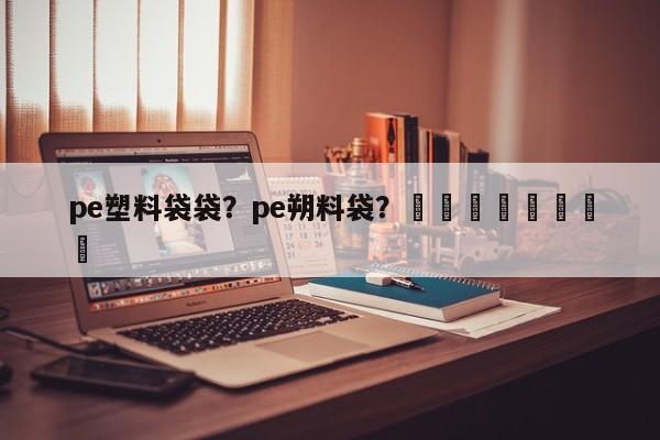 pe塑料袋袋？pe朔料袋？								