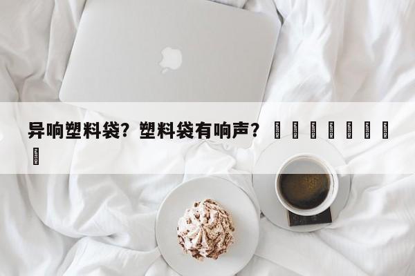 异响塑料袋？塑料袋有响声？								