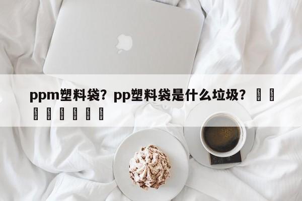 ppm塑料袋？pp塑料袋是什么垃圾？								