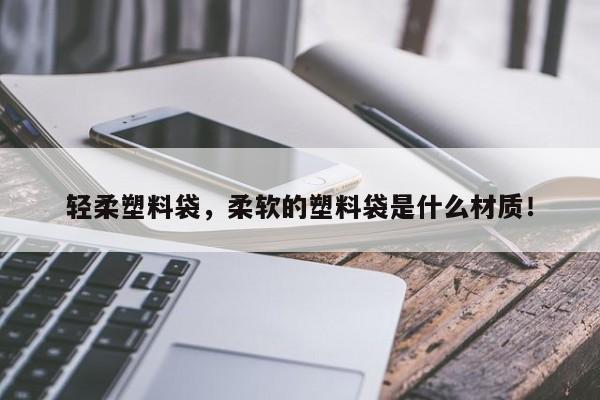 轻柔塑料袋，柔软的塑料袋是什么材质！