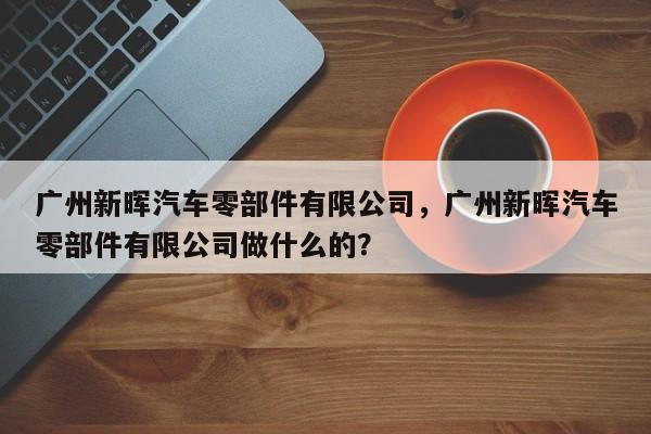 广州新晖汽车零部件有限公司，广州新晖汽车零部件有限公司做什么的？