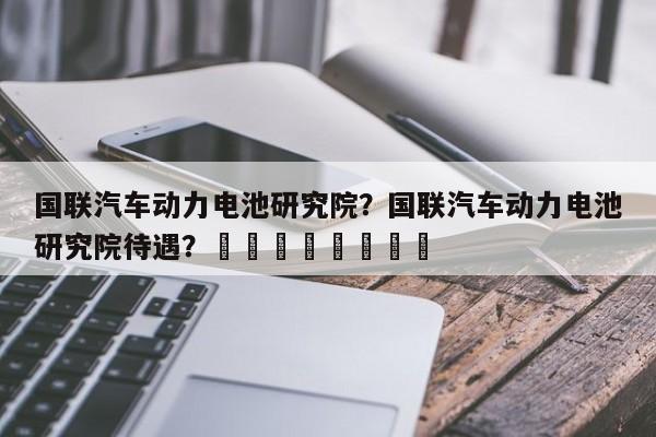 国联汽车动力电池研究院？国联汽车动力电池研究院待遇？								