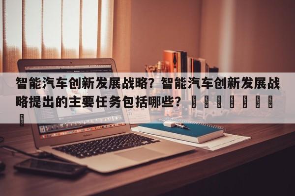 智能汽车创新发展战略？智能汽车创新发展战略提出的主要任务包括哪些？								