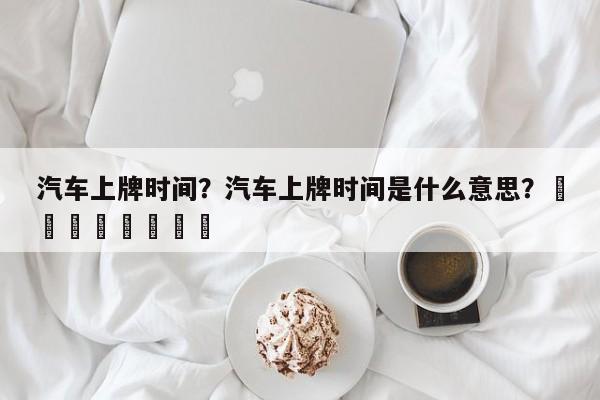 汽车上牌时间？汽车上牌时间是什么意思？								