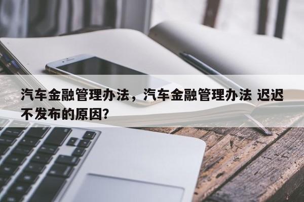 汽车金融管理办法，汽车金融管理办法 迟迟不发布的原因？