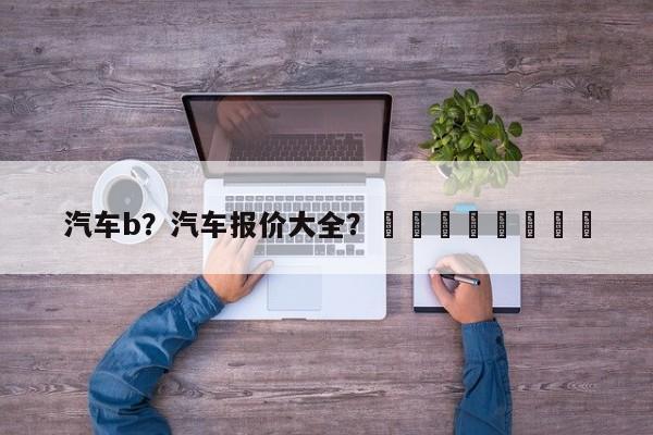 汽车b？汽车报价大全？								