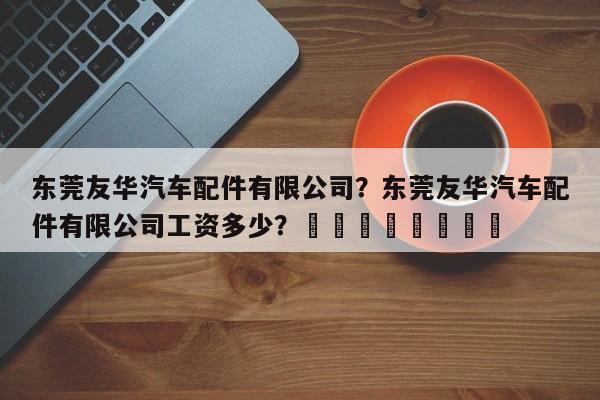 东莞友华汽车配件有限公司？东莞友华汽车配件有限公司工资多少？								