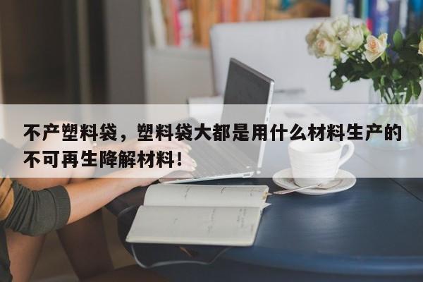 不产塑料袋，塑料袋大都是用什么材料生产的不可再生降解材料！