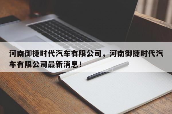 河南御捷时代汽车有限公司，河南御捷时代汽车有限公司最新消息！