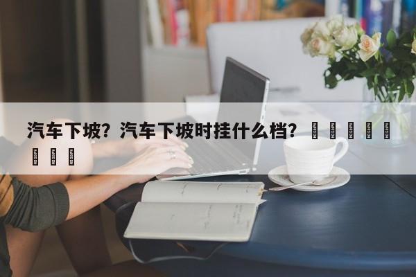 汽车下坡？汽车下坡时挂什么档？								