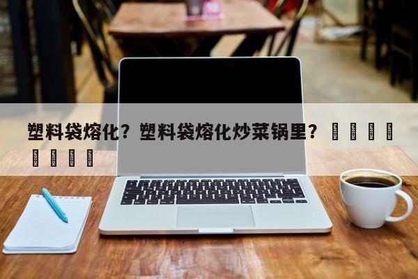 塑料袋熔化？塑料袋熔化炒菜锅里？								