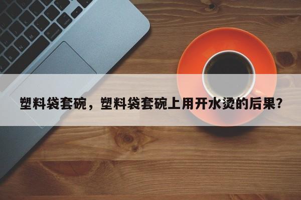 塑料袋套碗，塑料袋套碗上用开水烫的后果？