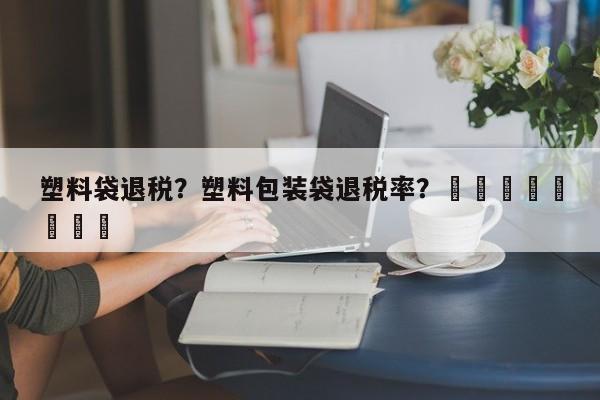 塑料袋退税？塑料包装袋退税率？								