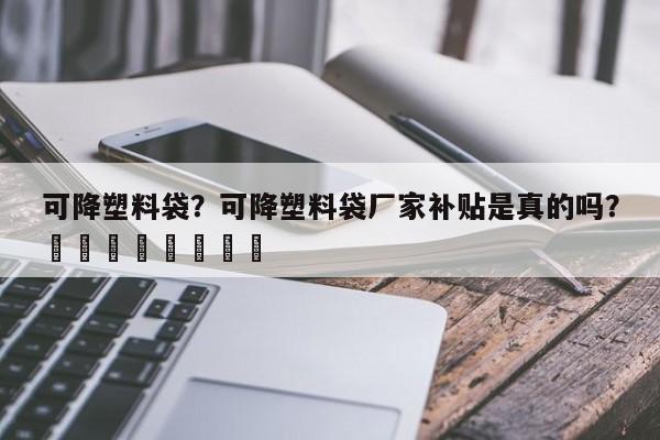 可降塑料袋？可降塑料袋厂家补贴是真的吗？								