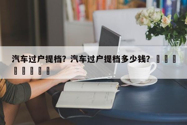 汽车过户提档？汽车过户提档多少钱？								