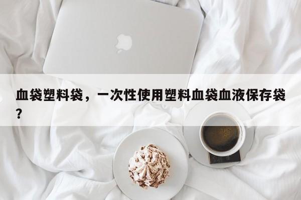 血袋塑料袋，一次性使用塑料血袋血液保存袋？