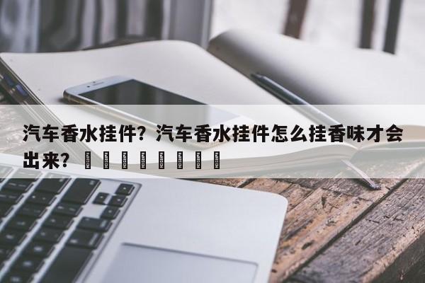 汽车香水挂件？汽车香水挂件怎么挂香味才会出来？								