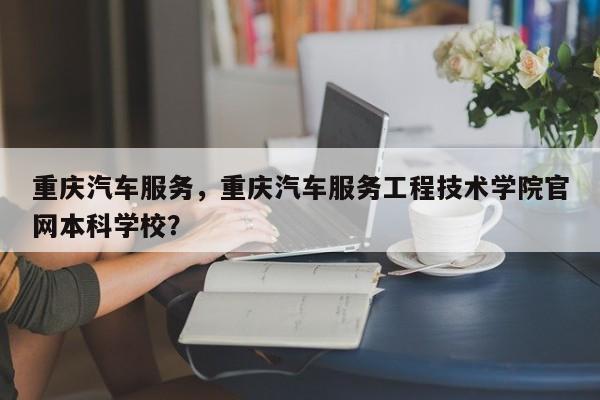 重庆汽车服务，重庆汽车服务工程技术学院官网本科学校？