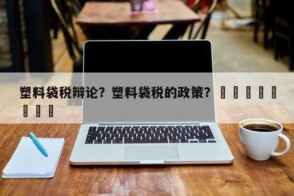 塑料袋税辩论？塑料袋税的政策？								