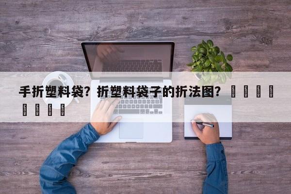 手折塑料袋？折塑料袋子的折法图？								