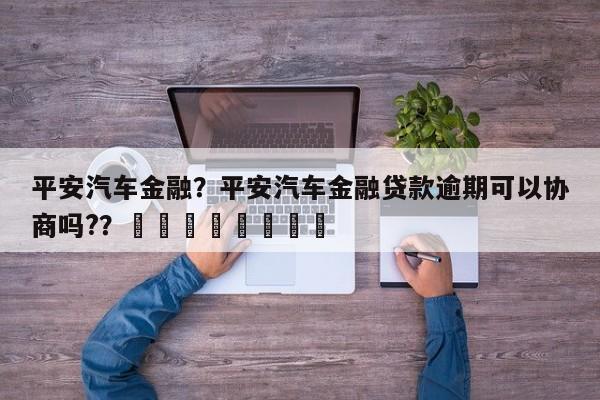 平安汽车金融？平安汽车金融贷款逾期可以协商吗?？								